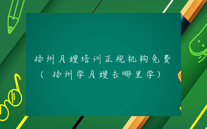 扬州月嫂培训正规机构免费 (扬州学月嫂去哪里学)